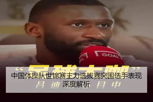 中国体操队世锦赛主力选拔赛突围选手表现深度解析